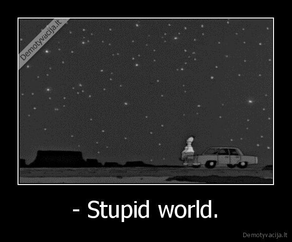 - Stupid world.