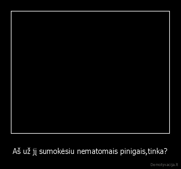 Aš už jį sumokėsiu nematomais pinigais,tinka?