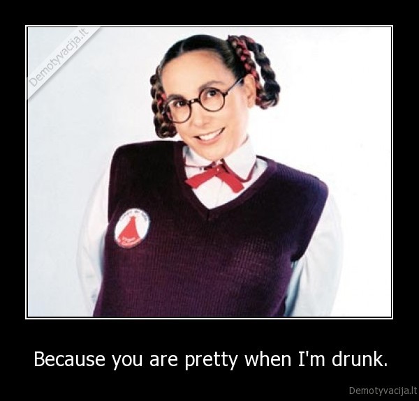 Because you are pretty when I'm drunk.