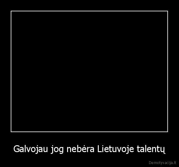 Galvojau jog nebėra Lietuvoje talentų