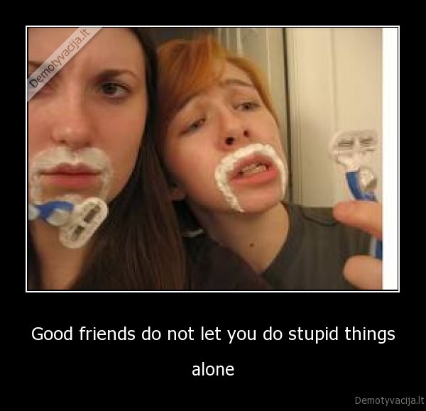 Good friends do not let you do stupid things