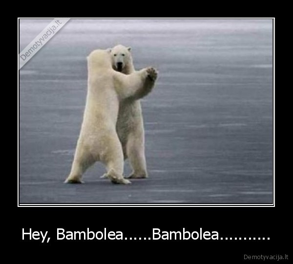 Hey, Bambolea......Bambolea...........