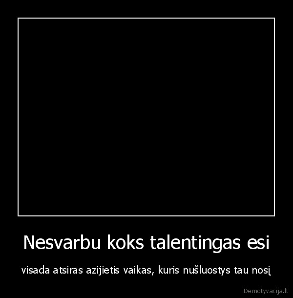 Nesvarbu koks talentingas esi