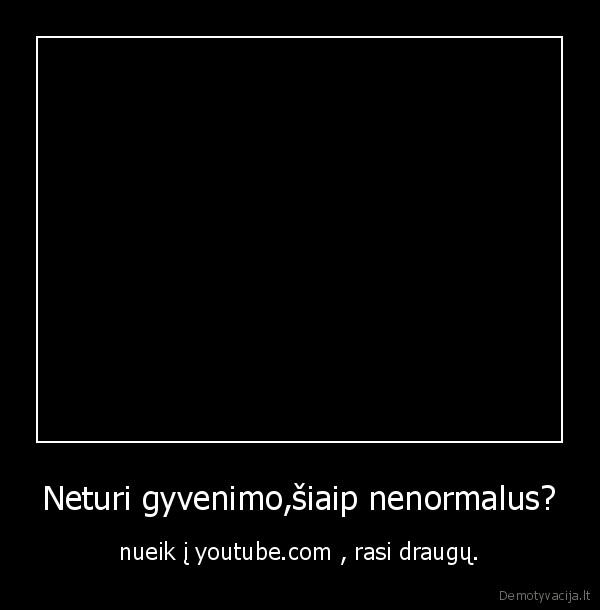 Neturi gyvenimo,šiaip nenormalus?