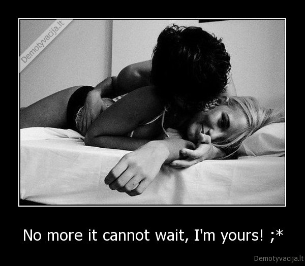 No more it cannot wait, I'm yours! ;*