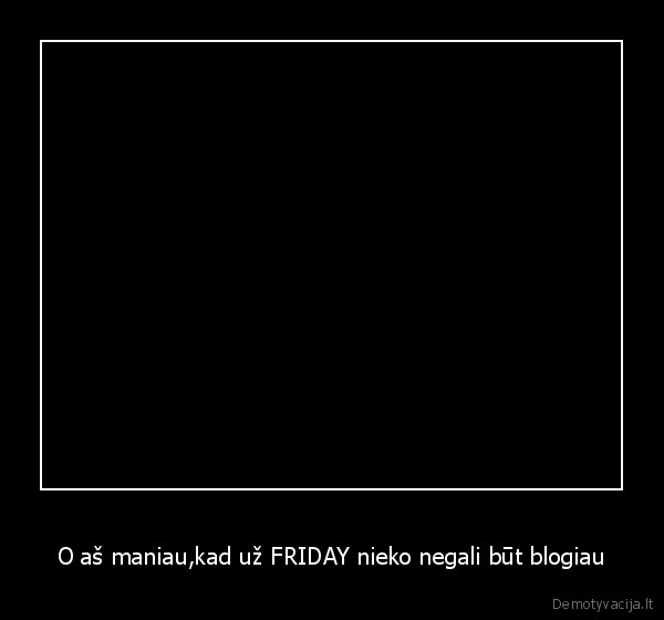 O aš maniau,kad už FRIDAY nieko negali būt blogiau