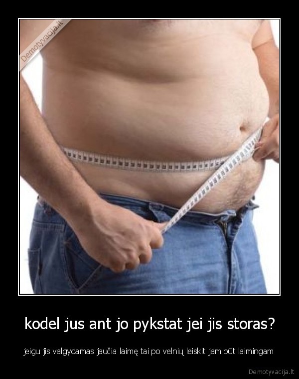 kodel jus ant jo pykstat jei jis storas?