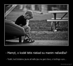 - Mamyt, o kodėl tėtis niekad su manim nežaidžia? - - Todėl, kad būdama jauna aš ieškojau ne gero tėvo, o turtingo vyro...