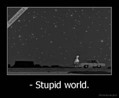 - Stupid world. - 