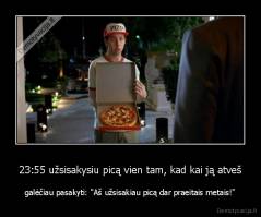23:55 užsisakysiu picą vien tam, kad kai ją atveš - galėčiau pasakyti: "Aš užsisakiau picą dar praeitais metais!"