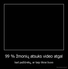 99 % žmonių atsuks video atgal - kad pažiūrėtų, ar taip tikrai buvo