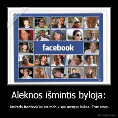 Aleknos išmintis byloja: - -Atsirado facebook'as-atsirado visos mergos bukos! True story.