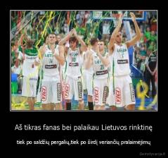 Aš tikras fanas bei palaikau Lietuvos rinktinę - tiek po saldžių pergalių,tiek po širdį veriančių pralaimėjimų