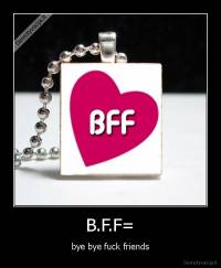 B.F.F= - bye bye fuck friends