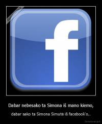 Dabar nebesako ta Simona iš mano kiemo, - dabar sako ta Simona Simutė iš facebook'o..