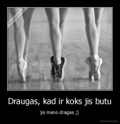 Draugas, kad ir koks jis butu - jis mano dragas ;)