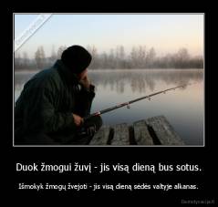 Duok žmogui žuvį - jis visą dieną bus sotus. - Išmokyk žmogų žvejoti - jis visą dieną sėdės valtyje alkanas.