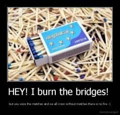 HEY! I burn the bridges!  - but you were the matches and we all know without matches there is no fire :)