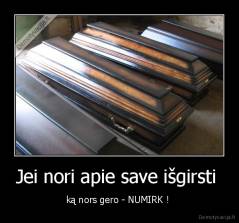 Jei nori apie save išgirsti  - ką nors gero - NUMIRK ! 