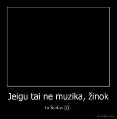 Jeigu tai ne muzika, žinok - tu Šūdas (((: