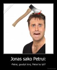 Jonas sako Petrui: - -Petrai, gaudyk kirvį. Petrai ko tyli?