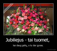 Jubiliejus - tai tuomet,  - kai daug gėlių, o tu dar gyvas. 