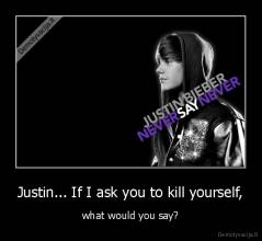 Justin... If I ask you to kill yourself, - what would you say?