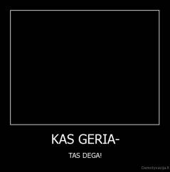 KAS GERIA- - TAS DEGA!