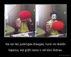 Kai esi tas juokingas draugas, kuris vis skaldo - bajerius, bet grįžti namo ir vėl būni liūdnas.