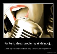 Kai turiu daug problemų aš dainuoju. - O tada suprantu,kad mano balsas daug baisesnis už mano problemas.
