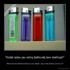 "Kodėl radau jau antrą žiebtuvėlį tavo stalčiuje?" - "Mama,čia kad petardas turėčiau su kuo uždegt"- argi ne taip būdavo kai buvo 15?
