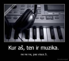 Kur aš, ten ir muzika.  - ne ne ne, pas visus Ji. 