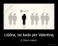 Liūdna, tai kada per Valentiną - Ir Xbox'o neturi.