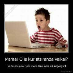 Mama! O is kur atsiranda vaikai? - - ko tu prisipisai? pas mane laiko nera eik uzgooglink