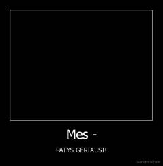 Mes - - PATYS GERIAUSI!