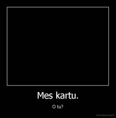 Mes kartu. - O tu?