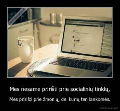 Mes nesame pririšti prie socialinių tinklų, - Mes pririšti prie žmonių, dėl kurių ten lankomės.