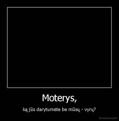 Moterys, - ką jūs darytumėte be mūsų - vyrų?