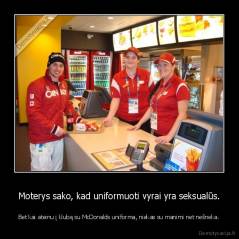 Moterys sako, kad uniformuoti vyrai yra seksualūs. - Bet kai ateinu į klubą su McDonalds uniforma, niekas su manimi net nešneka.