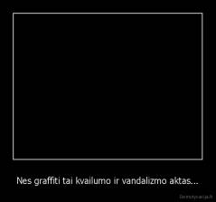 Nes graffiti tai kvailumo ir vandalizmo aktas... - 