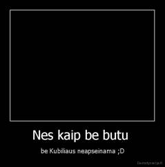 Nes kaip be butu  - be Kubiliaus neapseinama ;D