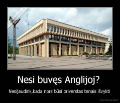 Nesi buvęs Anglijoj?  - Nesijaudink,kada nors būsi priverstas tenais išvykti 