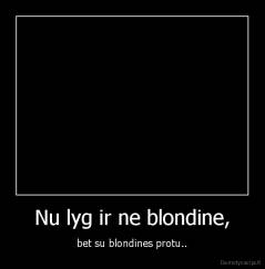 Nu lyg ir ne blondine, - bet su blondines protu..