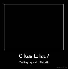 O kas toliau? - Testing my old triūsikai?