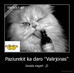 Paziurekit ka daro ''Valirjonas'' - Isvada negert  ;D