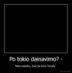 Po tokio dainavimo? - - Nenuostabu, kad jis toks 'lonely' 