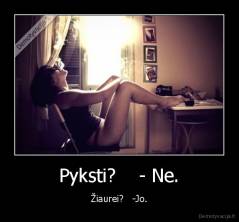 Pyksti?    - Ne. - Žiaurei?   -Jo.