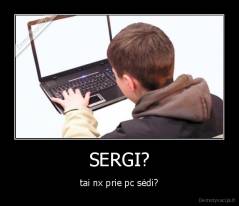 SERGI? - tai nx prie pc sėdi?