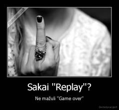 Sakai ''Replay''? - Ne mažuli ''Game over''