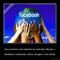 Savo anukams mes rodysime ne nuotruaku albuma, o - facebook'o nuotraukas, ivykius, draugus ir visa istorija